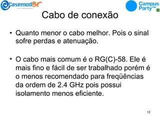 Cabo de conexão Quanto menor o cabo melhor. Pois o sinal sofre perdas e atenuação. O cabo mais comum é o RG(C)-58. Ele é mais fino e fácil de ser trabalhado porém é o menos recomendado para freqüências da ordem de 2.4 GHz pois possui isolamento menos eficiente. 