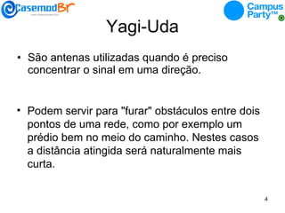 Yagi-Uda São antenas utilizadas quando é preciso concentrar o sinal em uma direção. Podem servir para "furar" obstáculos entre dois pontos de uma rede, como por exemplo um prédio bem no meio do caminho. Nestes casos a distância atingida será naturalmente mais curta. 