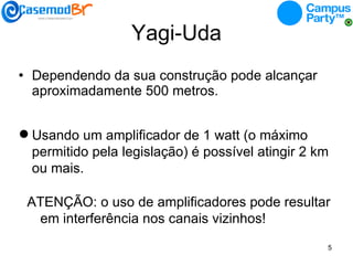 Yagi-Uda Dependendo da sua construção pode alcançar aproximadamente 500 metros. Usando um amplificador de 1 watt (o máximo permitido pela legislação) é possível atingir 2 km ou mais. ATENÇÃO: o uso de amplificadores pode resultar em interferência nos canais vizinhos! 