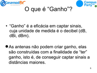 O que é “Ganho”? “ Ganho” é a eficácia em captar sinais, cuja unidade de medida é o decibel (dB, dBi, dBm). As antenas não podem criar ganho, elas são construídas com a finalidade de “ter” ganho, isto é, de conseguir captar sinais a distâncias maiores.  