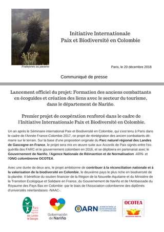 Un an après le Séminaire international Paix et Biodiversité en Colombie, qui s'est tenu à Paris dans
le cadre de l'Année France-Colombie 2017, ce projet de réintégration des ancien combattants dé-
marre sur le terrain. Sur la base d'une proposition originale du Parc naturel régional des Landes
de Gascogne en France, le projet sera mis en œuvre suite aux Accords de Paix signés entre l'ex-
guérilla des FARC et le gouvernement colombien en 2016, et se déploiera en partenariat avec le
Gouvernement de Nariño, l'Agence Nationale de Réinsertion et de Normalisation -ARN- et
l'ONG colombienne OCOTEA.
Avec une durée de deux ans, le projet ambitionne de contribuer à la réconciliation nationale et à
la valorisation de la biodiversité en Colombie, le deuxième pays le plus riche en biodiversité de
la planète. Il bénéficie du soutien financier de la Région de la Nouvelle-Aquitaine et du Ministère de
la Transition Ecologique et Solidaire en France, du Gouvernement de Nariño et de l'Ambassade du
Royaume des Pays Bas en Colombie -par le biais de l'Association colombienne des diplômés
d'universités néerlandaises -NAAC-.
Initiative Internationale
Paix et Biodiversité en Colombie
Communiqué de presse
Paris, le 20 décembre 2018
Lancement officiel du projet: Formation des anciens combattants
en écoguides et création des liens avec le secteur du tourisme,
dans le département de Nariño.
Premier projet de coopération renforcé dans le cadre de
l'Initiative Internationale Paix et Biodiversité en Colombie.
Frailejones au paramo
 