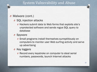System Vulnerability and Abuse
O Malware (cont.)
O SQL injection attacks
O Hackers submit data to Web forms that exploits site’s
unprotected software and sends rogue SQL query to
database
O Spyware
O Small programs install themselves surreptitiously on
computers to monitor user Web surfing activity and serve
up advertising
O Key loggers
O Record every keystroke on computer to steal serial
numbers, passwords, launch Internet attacks
10
 