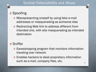 System Vulnerability and Abuse
O Spoofing
O Misrepresenting oneself by using fake e-mail
addresses or masquerading as someone else
O Redirecting Web link to address different from
intended one, with site masquerading as intended
destination
O Sniffer
O Eavesdropping program that monitors information
traveling over network
O Enables hackers to steal proprietary information
such as e-mail, company files, etc. 12
 