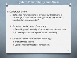 System Vulnerability and Abuse
O Computer crime
O Defined as “any violations of criminal law that involve a
knowledge of computer technology for their perpetration,
investigation, or prosecution”
O Computer may be target of crime, e.g.:
O Breaching confidentiality of protected computerized data
O Accessing a computer system without authority
O Computer may be instrument of crime, e.g.:
O Theft of trade secrets
O Using e-mail for threats or harassment
14
 