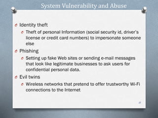 System Vulnerability and Abuse
O Identity theft
O Theft of personal Information (social security id, driver’s
license or credit card numbers) to impersonate someone
else
O Phishing
O Setting up fake Web sites or sending e-mail messages
that look like legitimate businesses to ask users for
confidential personal data.
O Evil twins
O Wireless networks that pretend to offer trustworthy Wi-Fi
connections to the Internet
15
 
