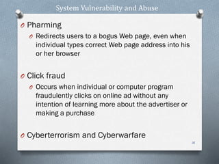 System Vulnerability and Abuse
O Pharming
O Redirects users to a bogus Web page, even when
individual types correct Web page address into his
or her browser
O Click fraud
O Occurs when individual or computer program
fraudulently clicks on online ad without any
intention of learning more about the advertiser or
making a purchase
O Cyberterrorism and Cyberwarfare
16
 