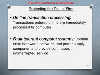 • On-line transaction processing:
Transactions entered online are immediately
processed by computer
• Fault-tolerant computer systems: Contain
extra hardware, software, and power supply
components to provide continuous
uninterrupted service
CREATING A CONTROL ENVIRONMENT
Protecting the Digital Firm
27
 