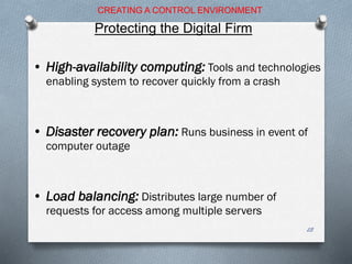 • High-availability computing: Tools and technologies
enabling system to recover quickly from a crash
• Disaster recovery plan: Runs business in event of
computer outage
• Load balancing: Distributes large number of
requests for access among multiple servers
CREATING A CONTROL ENVIRONMENT
Protecting the Digital Firm
28
 