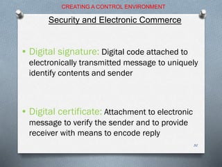 • Digital signature: Digital code attached to
electronically transmitted message to uniquely
identify contents and sender
• Digital certificate: Attachment to electronic
message to verify the sender and to provide
receiver with means to encode reply
CREATING A CONTROL ENVIRONMENT
Security and Electronic Commerce
32
 