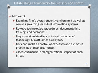 Establishing a Framework for Security and Control
O MIS audit
O Examines firm’s overall security environment as well as
controls governing individual information systems
O Reviews technologies, procedures, documentation,
training, and personnel.
O May even simulate disaster to test response of
technology, IS staff, other employees.
O Lists and ranks all control weaknesses and estimates
probability of their occurrence.
O Assesses financial and organizational impact of each
threat
33
 