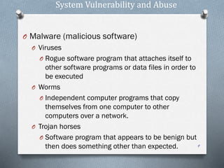 System Vulnerability and Abuse
O Malware (malicious software)
O Viruses
O Rogue software program that attaches itself to
other software programs or data files in order to
be executed
O Worms
O Independent computer programs that copy
themselves from one computer to other
computers over a network.
O Trojan horses
O Software program that appears to be benign but
then does something other than expected. 9
 