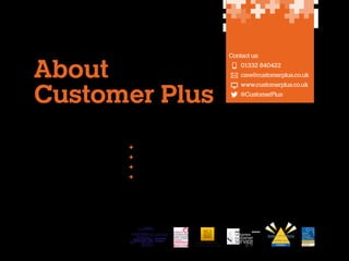 About
Customer Plus
Customer Plus is an award winning
customer experience consultancy.
We believe the world doesn’t have to
be difficult. Good customer experiences
should be every day, not every so often (if
you’re lucky).
Employee engagement – and by extension
happy employees – is critical to delivering
good customer experiences, with a great
experience for customers starting with
a great workplace for colleagues.

Contact us:
	 	 01332 840422
	 	care@customerplus.co.uk
	
	

	 www.customerplus.co.uk
	 @CustomerPlus

We provide a full consultancy service to
our clients to improve employee
engagement, customer experience and
organisational performance, comprising:
	

Clear strategy

	

Memorable learning

	

Insightful research

	

Creative communication

So we help our customers help
their customers (both internal and
external) to improve organisational
performance.

Customer Service Training
AWARDS 2013

WINNER

 