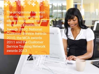 The programme has won
awards year-on-year for
efficacy including the CIM
Marketing Excellence
Awards 2010, National
Customer Service Awards
2010, the MCA awards
2011 and the Customer
Service Training Network
awards 2013

 