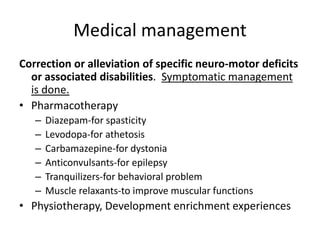 Medical management
Correction or alleviation of specific neuro-motor deficits
or associated disabilities. Symptomatic management
is done.
• Pharmacotherapy
– Diazepam-for spasticity
– Levodopa-for athetosis
– Carbamazepine-for dystonia
– Anticonvulsants-for epilepsy
– Tranquilizers-for behavioral problem
– Muscle relaxants-to improve muscular functions
• Physiotherapy, Development enrichment experiences
 