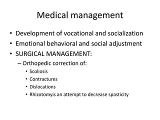 Medical management
• Development of vocational and socialization
• Emotional behavioral and social adjustment
• SURGICAL MANAGEMENT:
– Orthopedic correction of:
• Scoliosis
• Contractures
• Dislocations
• Rhizotomyis an attempt to decrease spasticity
 