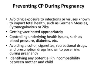 Preventing CP During Pregnancy
• Avoiding exposure to infections or viruses known
to impact fetal health, such as German Measles,
Cytomegalovirus or Zika
• Getting vaccinated appropriately
• Controlling underlying health issues, such as
blood pressure, diabetes, etc.
• Avoiding alcohol, cigarettes, recreational drugs,
and prescription drugs known to pose risks
during pregnancy
• Identifying any potential Rh incompatibility
between mother and child
 