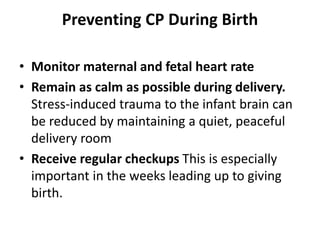 Preventing CP During Birth
• Monitor maternal and fetal heart rate
• Remain as calm as possible during delivery.
Stress-induced trauma to the infant brain can
be reduced by maintaining a quiet, peaceful
delivery room
• Receive regular checkups This is especially
important in the weeks leading up to giving
birth.
 