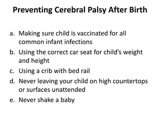 Preventing Cerebral Palsy After Birth
a. Making sure child is vaccinated for all
common infant infections
b. Using the correct car seat for child’s weight
and height
c. Using a crib with bed rail
d. Never leaving your child on high countertops
or surfaces unattended
e. Never shake a baby
 