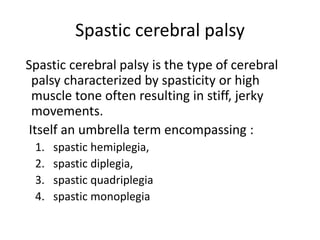 Spastic cerebral palsy
Spastic cerebral palsy is the type of cerebral
palsy characterized by spasticity or high
muscle tone often resulting in stiff, jerky
movements.
Itself an umbrella term encompassing :
1. spastic hemiplegia,
2. spastic diplegia,
3. spastic quadriplegia
4. spastic monoplegia
 