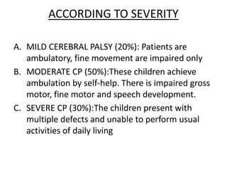 ACCORDING TO SEVERITY
A. MILD CEREBRAL PALSY (20%): Patients are
ambulatory, fine movement are impaired only
B. MODERATE CP (50%):These children achieve
ambulation by self-help. There is impaired gross
motor, fine motor and speech development.
C. SEVERE CP (30%):The children present with
multiple defects and unable to perform usual
activities of daily living
 