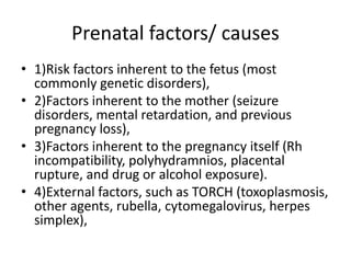 Prenatal factors/ causes
• 1)Risk factors inherent to the fetus (most
commonly genetic disorders),
• 2)Factors inherent to the mother (seizure
disorders, mental retardation, and previous
pregnancy loss),
• 3)Factors inherent to the pregnancy itself (Rh
incompatibility, polyhydramnios, placental
rupture, and drug or alcohol exposure).
• 4)External factors, such as TORCH (toxoplasmosis,
other agents, rubella, cytomegalovirus, herpes
simplex),
 