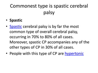 Commonest type is spastic cerebral
palsy
• Spastic
• Spastic cerebral palsy is by far the most
common type of overall cerebral palsy,
occurring in 70% to 80% of all cases.
Moreover, spastic CP accompanies any of the
other types of CP in 30% of all cases.
• People with this type of CP are hypertonic
 