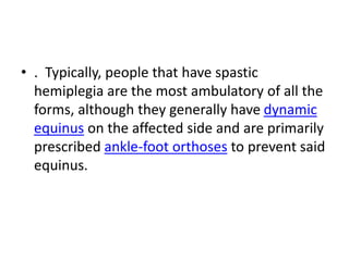 • . Typically, people that have spastic
hemiplegia are the most ambulatory of all the
forms, although they generally have dynamic
equinus on the affected side and are primarily
prescribed ankle-foot orthoses to prevent said
equinus.
 