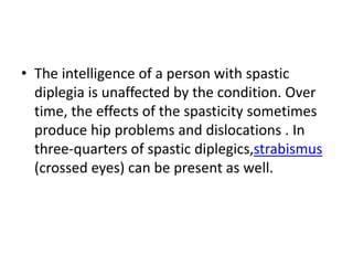 • The intelligence of a person with spastic
diplegia is unaffected by the condition. Over
time, the effects of the spasticity sometimes
produce hip problems and dislocations . In
three-quarters of spastic diplegics,strabismus
(crossed eyes) can be present as well.
 