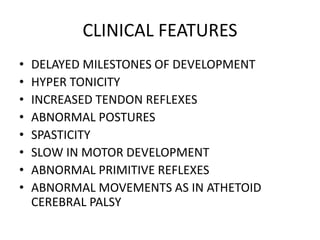 CLINICAL FEATURES
• DELAYED MILESTONES OF DEVELOPMENT
• HYPER TONICITY
• INCREASED TENDON REFLEXES
• ABNORMAL POSTURES
• SPASTICITY
• SLOW IN MOTOR DEVELOPMENT
• ABNORMAL PRIMITIVE REFLEXES
• ABNORMAL MOVEMENTS AS IN ATHETOID
CEREBRAL PALSY
 