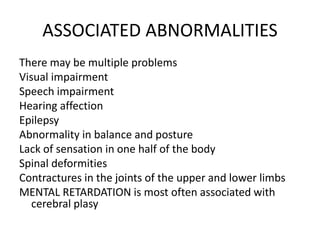 ASSOCIATED ABNORMALITIES
There may be multiple problems
Visual impairment
Speech impairment
Hearing affection
Epilepsy
Abnormality in balance and posture
Lack of sensation in one half of the body
Spinal deformities
Contractures in the joints of the upper and lower limbs
MENTAL RETARDATION is most often associated with
cerebral plasy
 