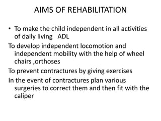 AIMS OF REHABILITATION
• To make the child independent in all activities
of daily living ADL
To develop independent locomotion and
independent mobility with the help of wheel
chairs ,orthoses
To prevent contractures by giving exercises
In the event of contractures plan various
surgeries to correct them and then fit with the
caliper
 