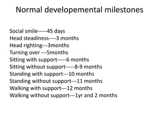 Normal developemental milestones
Social smile-----45 days
Head steadiness----3 months
Head righting---3months
Turning over ---5months
Sitting with support-----6 months
Sitting without support-----8-9 months
Standing with support---10 months
Standing without support---11 months
Walking with support---12 months
Walking without support---1yr and 2 months
 