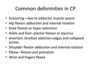 Common deformities in CP
• Scissoring—due to adductor muscle spasm
• Hip flexion adduction and internal rotation
• Knee flexion or hyper extention
• Ankle and foot--plantar flexion or equinus
• Invertion ,forefoot addction.valgus and collapsed
arches
• Shoulder flexion adduction and internal rotation
• Elbow –flexion and pronation
• Wrist and fingers flexed
 