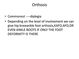 Orthosis
• Commonest ----diplegia
• Depending on the level of involvement we can
give hip kneeankle foot orthosis,KAFO,AFO,OR
EVEN ANKLE BOOTS IF ONLY THE FOOT
DEFORMITY IS THERE
 