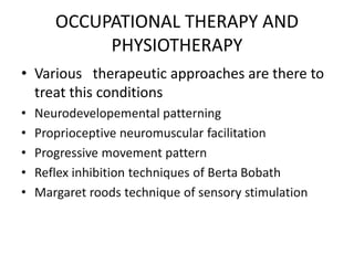 OCCUPATIONAL THERAPY AND
PHYSIOTHERAPY
• Various therapeutic approaches are there to
treat this conditions
• Neurodevelopemental patterning
• Proprioceptive neuromuscular facilitation
• Progressive movement pattern
• Reflex inhibition techniques of Berta Bobath
• Margaret roods technique of sensory stimulation
 