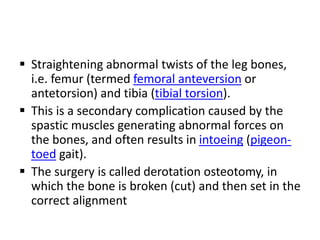  Straightening abnormal twists of the leg bones,
i.e. femur (termed femoral anteversion or
antetorsion) and tibia (tibial torsion).
 This is a secondary complication caused by the
spastic muscles generating abnormal forces on
the bones, and often results in intoeing (pigeon-
toed gait).
 The surgery is called derotation osteotomy, in
which the bone is broken (cut) and then set in the
correct alignment
 