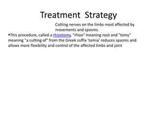 Treatment Strategy
Cutting nerves on the limbs most affected by
movements and spasms.
This procedure, called a rhizotomy, "rhizo" meaning root and "tomy"
meaning "a cutting of" from the Greek suffix 'tomia' reduces spasms and
allows more flexibility and control of the affected limbs and joint
 