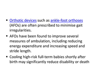  Orthotic devices such as ankle-foot orthoses
(AFOs) are often prescribed to minimise gait
irregularities.
 AFOs have been found to improve several
measures of ambulation, including reducing
energy expenditure and increasing speed and
stride length.
 Cooling high-risk full-term babies shortly after
birth may significantly reduce disability or death
 