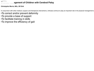 Orthotic Management of Children with Cerebral Palsy
Christopher Morris, MSc, SR Orth
In conjunction with other medical, surgical, and therapeutic interventions, orthoses continue to play an important role in the physical management o
•To correct and/or prevent deformity
•To provide a base of support
•To facilitate training in skills
•To improve the efficiency of gait
2002_04_
Save
 