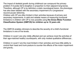The impact of skeletal growth during childhood can compound the primary
problem if muscles fail to lengthen in proportion to their adjacent long bones.
Therefore, although CP is by definition a static neurological lesion, the phenotype
has also been labeled with the secondary impairment of a 'progressive
neuromuscular deformity.
Children with CP are often limited in their activities because of primary and
secondary impairments. A valid and reliable means of measuring functional
limitations in children with CP is now possible using the Gross Motor Function
Classification System (GMFCS) for children up to 12 years old.
The GMFCS enables clinicians to describe the severity of a child's functional
limitations in one of five levels.
Children in Level I are only mildly affected and can achieve most the activities of
their age-matched healthy counterparts, with only modest qualitative differences .
Children in Level V are the most limited in their activities and have little ability to
control their head and trunk posture to counter the effects of the motor impairment
and gravity .
 