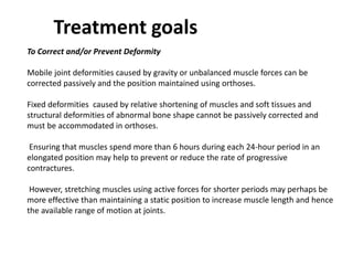 To Correct and/or Prevent Deformity
Mobile joint deformities caused by gravity or unbalanced muscle forces can be
corrected passively and the position maintained using orthoses.
Fixed deformities caused by relative shortening of muscles and soft tissues and
structural deformities of abnormal bone shape cannot be passively corrected and
must be accommodated in orthoses.
Ensuring that muscles spend more than 6 hours during each 24-hour period in an
elongated position may help to prevent or reduce the rate of progressive
contractures.
However, stretching muscles using active forces for shorter periods may perhaps be
more effective than maintaining a static position to increase muscle length and hence
the available range of motion at joints.
Treatment goals
 