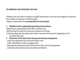 TO IMPROVE THE EFFICIENCY OF GAIT
Children who are able to achieve upright locomotion must be encouraged to optimize
their ability to achieve an efficient gait.
Gage has described the prerequisites of normal gait:
1. Stability of the supporting leg during stance phase:
-Requiring an appropriate foot-floor contact area,
-Minimizing the external moments acting on the knee,
-Creating adequate hip abduction power to prevent the pelvis dropping on the
unsupported side.
2 Clearance of the foot from the ground during swing phase:
- requiring adequate hip and knee flexion and
-ankle dorsiflexion of the swinging limb.
-Appropriate prepositioning of the limb at the end of swing phase
- created by knee extension and ankle dorsiflexion.
 