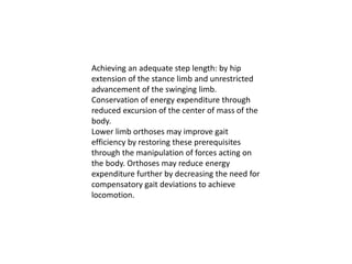 Achieving an adequate step length: by hip
extension of the stance limb and unrestricted
advancement of the swinging limb.
Conservation of energy expenditure through
reduced excursion of the center of mass of the
body.
Lower limb orthoses may improve gait
efficiency by restoring these prerequisites
through the manipulation of forces acting on
the body. Orthoses may reduce energy
expenditure further by decreasing the need for
compensatory gait deviations to achieve
locomotion.
 