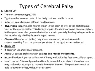 Types of Cerebral Palsy
1. Spastic CP
• The most common type, 70%
• Tight muscles in some parts of the body that are unable to relax.
• Affected joints become stiff and hard to move.
• Hypertonic upper motor neuron lesion in the brain as well as the corticospinal
tract or the motor cortex. This damage impairs the ability of some nerve receptors
in the spine to receive gamma-Aminobutyric acid properly, leading to hypertonia in
the muscles signaled by those damaged nerves.
• Clonus of the affected limb(s) may sometimes result, as well as muscle
spasms resulting from the pain and/or stress of the tightness experienced.
2. Ataxic CP
• It occurs in 5% and 10% of all cases.
• Ataxic CP causes problems with Balance and Precise movements.
• Incoordination. A person with ataxic CP may walk with the feet unusually far apart.
• Hand control. Often only one hand is able to reach for an object; the other hand
may shake with attempts to move it (intention tremor). The person may not be
able to button clothes, write, or use scissors.
 