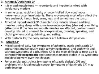 3. Athetoid/Dyskinetic CP
• It is mixed muscle tone — hypertonia and hypotonia mixed with
involuntary motions.
• In some cases, rapid and jerky or uncontrolled slow continuous
movements occur involuntarily. These movements most often affect the
face and neck, hands, feet, arms, legs, and sometimes the torso.
• Athetoid (hyperkinetic) CP characteristics include relaxed and limp
muscles during sleep, with some involuntary jerking (chorea) or writhing
(athetosis). If the face and mouth muscles are affected, problems may
develop related to unusual facial expressions, drooling, speaking, and
choking when sucking, drinking, and eating.
• With dystonic CP, the body and neck are held in a stiff position.
4. Mixed CP
• Mixed cerebral palsy has symptoms of athetoid, ataxic and spastic CP
appearing simultaneously, each to varying degrees, and both with and
without symptoms of each. Mixed CP is the most difficult to treat as it is
extremely heterogeneous and sometimes unpredictable in its symptoms
and development over the lifespan.
• For example, spastic legs (symptoms of spastic diplegic CP) and
problems with facial muscle control (symptoms of dyskinetic CP) may
both develop
 