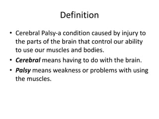 Definition
• Cerebral Palsy-a condition caused by injury to
the parts of the brain that control our ability
to use our muscles and bodies.
• Cerebral means having to do with the brain.
• Palsy means weakness or problems with using
the muscles.
 