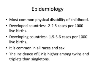 Epidemiology
• Most common physical disability of childhood.
• Developed countries:- 2-2.5 cases per 1000
live births.
• Developing countries:- 1.5-5.6 cases per 1000
live births.
• It is common in all races and sex.
• The incidence of CP is higher among twins and
triplets than singletons.
 