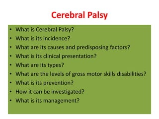 Cerebral Palsy
• What is Cerebral Palsy?
• What is its incidence?
• What are its causes and predisposing factors?
• What is its clinical presentation?
• What are its types?
• What are the levels of gross motor skills disabilities?
• What is its prevention?
• How it can be investigated?
• What is its management?
 