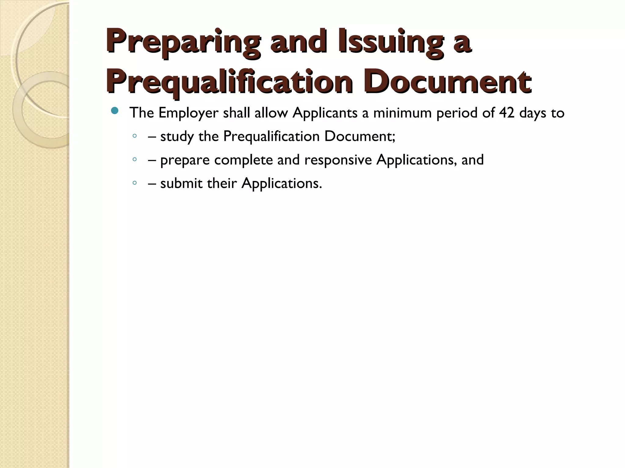 PPrreeppaarriinngg aanndd IIssssuuiinngg aa 
PPrreeqquuaalliiffiiccaattiioonn DDooccuummeenntt 
 The Employer shall allow Applicants a minimum period of 42 days to 
◦ – study the Prequalification Document; 
◦ – prepare complete and responsive Applications, and 
◦ – submit their Applications. 
 