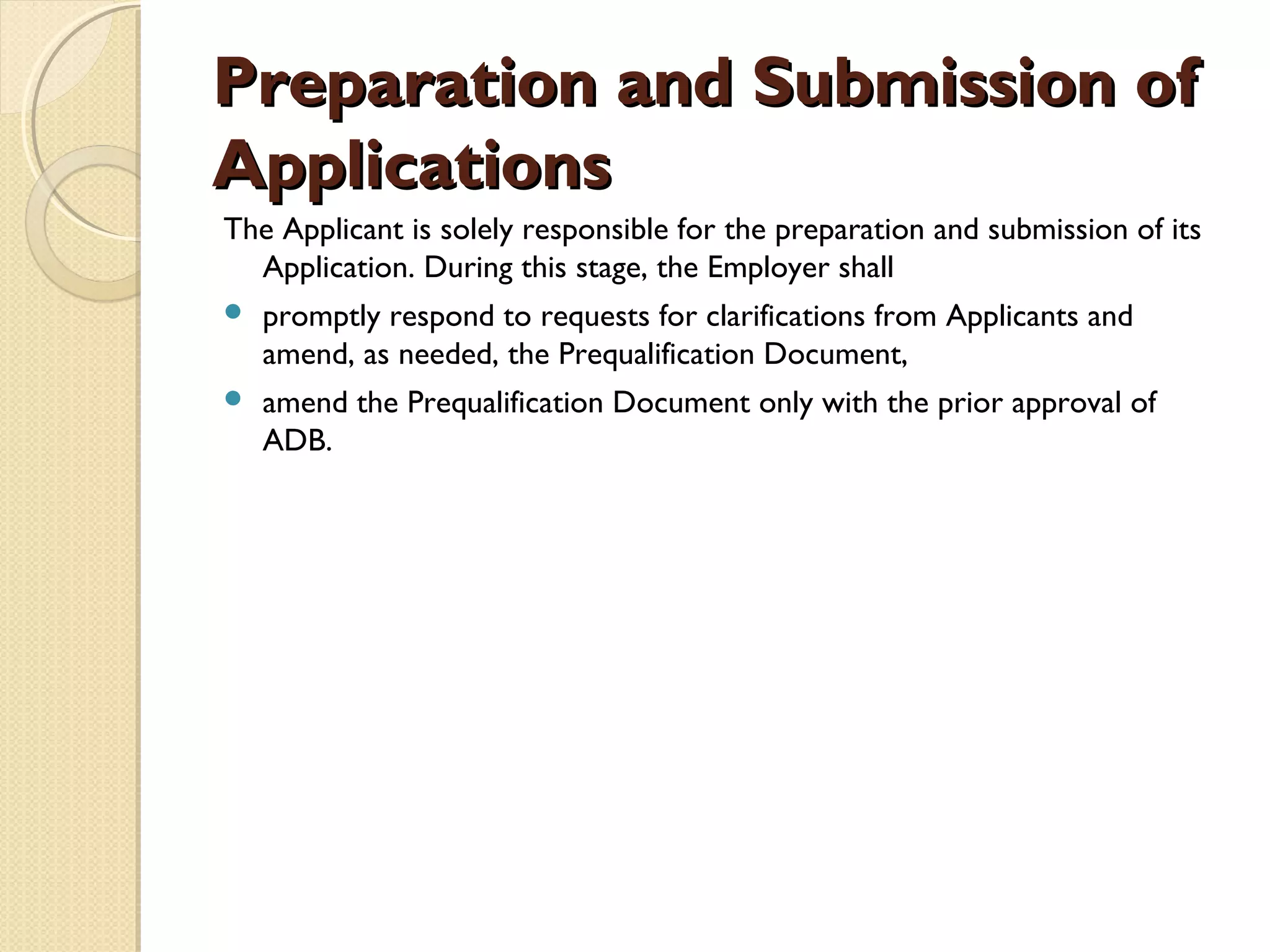 Preparation aanndd SSuubbmmiissssiioonn ooff 
AApppplliiccaattiioonnss 
The Applicant is solely responsible for the preparation and submission of its 
Application. During this stage, the Employer shall 
 promptly respond to requests for clarifications from Applicants and 
amend, as needed, the Prequalification Document, 
 amend the Prequalification Document only with the prior approval of 
ADB. 
 